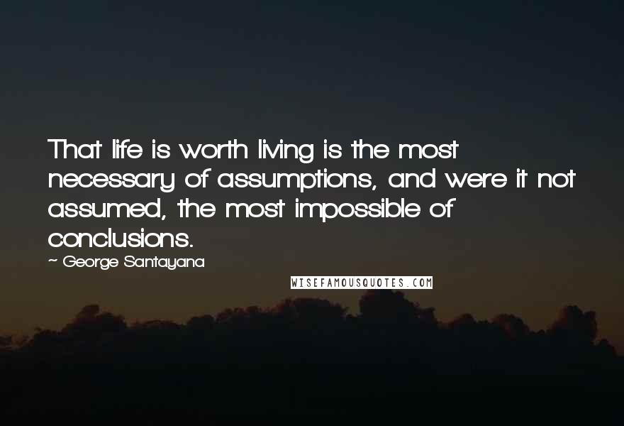 George Santayana Quotes: That life is worth living is the most necessary of assumptions, and were it not assumed, the most impossible of conclusions.