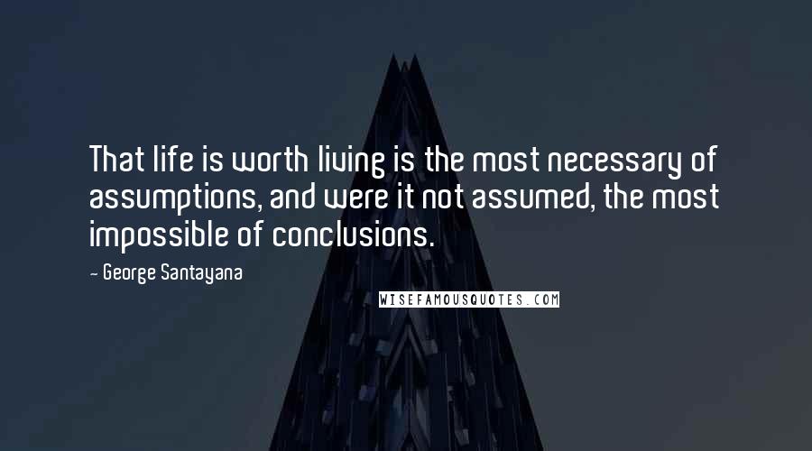 George Santayana Quotes: That life is worth living is the most necessary of assumptions, and were it not assumed, the most impossible of conclusions.