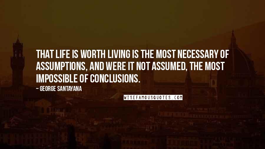 George Santayana Quotes: That life is worth living is the most necessary of assumptions, and were it not assumed, the most impossible of conclusions.
