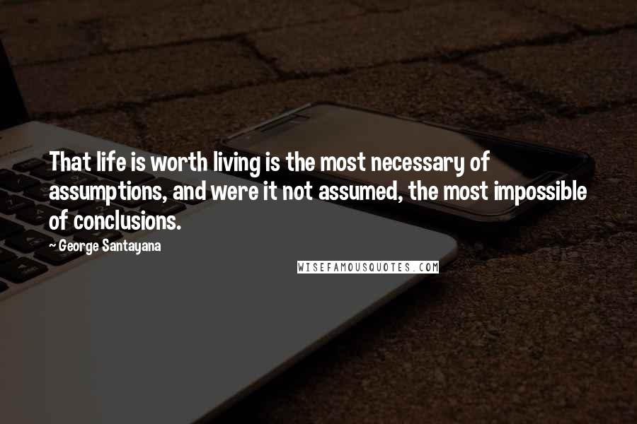 George Santayana Quotes: That life is worth living is the most necessary of assumptions, and were it not assumed, the most impossible of conclusions.