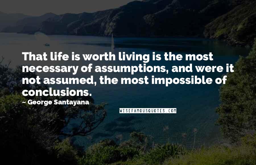 George Santayana Quotes: That life is worth living is the most necessary of assumptions, and were it not assumed, the most impossible of conclusions.