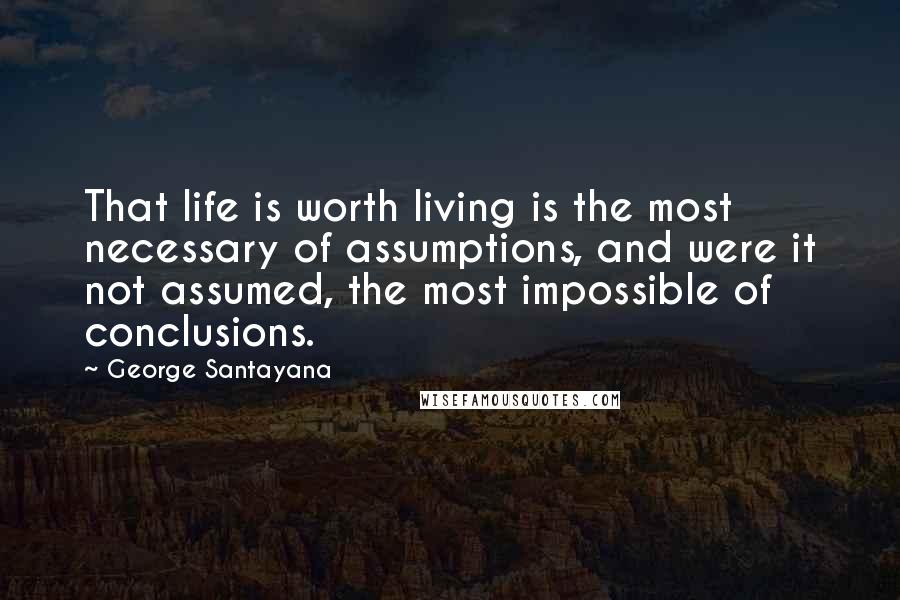 George Santayana Quotes: That life is worth living is the most necessary of assumptions, and were it not assumed, the most impossible of conclusions.