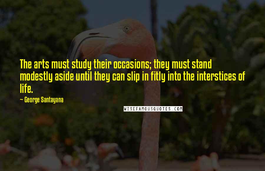 George Santayana Quotes: The arts must study their occasions; they must stand modestly aside until they can slip in fitly into the interstices of life.