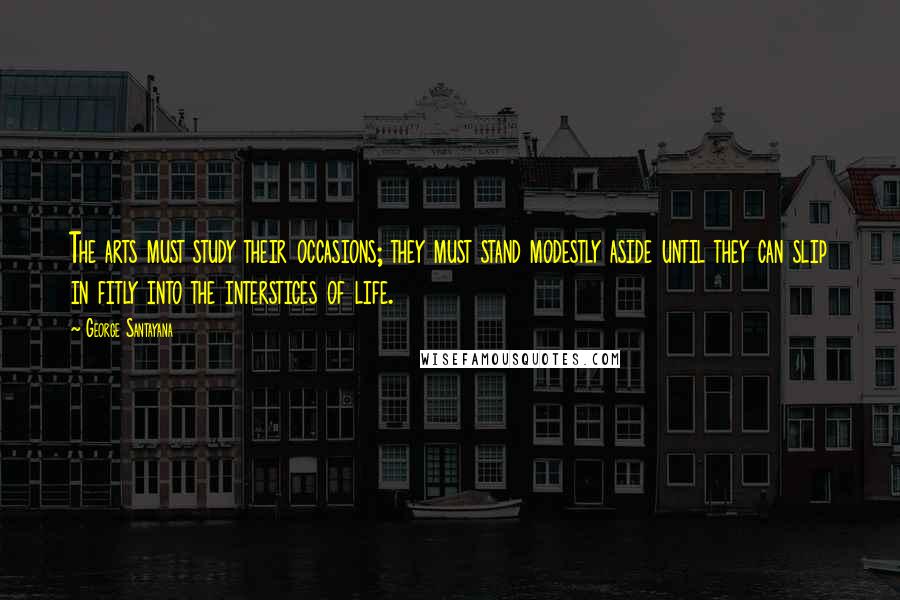 George Santayana Quotes: The arts must study their occasions; they must stand modestly aside until they can slip in fitly into the interstices of life.