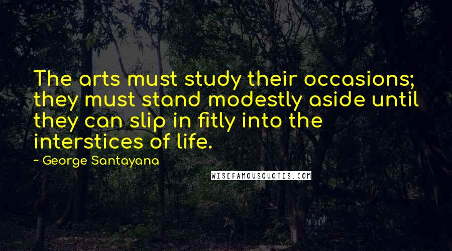 George Santayana Quotes: The arts must study their occasions; they must stand modestly aside until they can slip in fitly into the interstices of life.