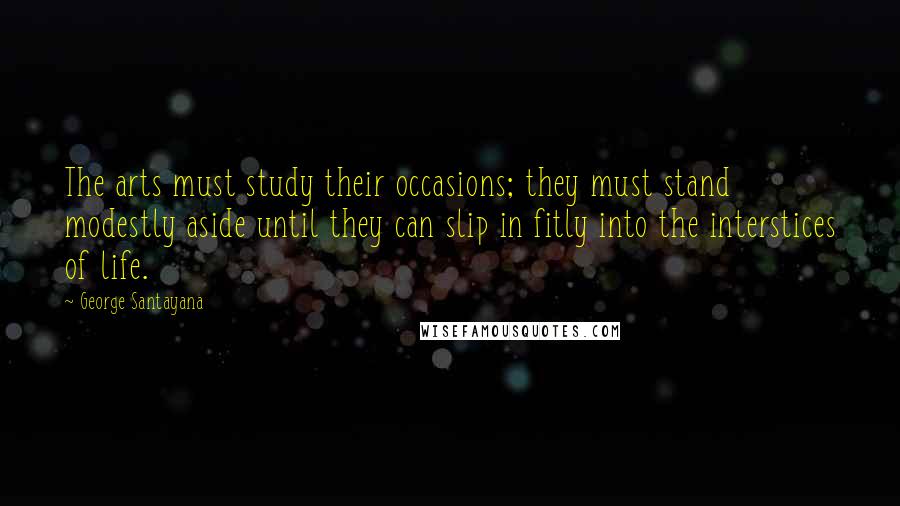 George Santayana Quotes: The arts must study their occasions; they must stand modestly aside until they can slip in fitly into the interstices of life.