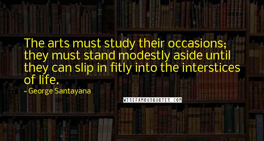 George Santayana Quotes: The arts must study their occasions; they must stand modestly aside until they can slip in fitly into the interstices of life.