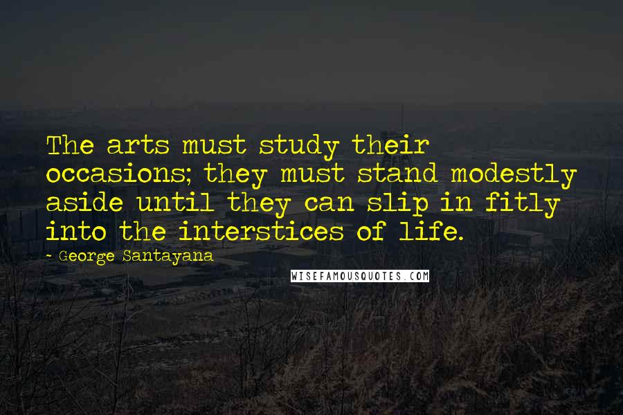 George Santayana Quotes: The arts must study their occasions; they must stand modestly aside until they can slip in fitly into the interstices of life.