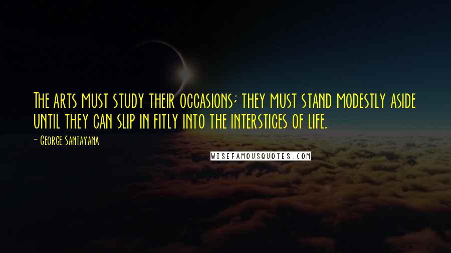 George Santayana Quotes: The arts must study their occasions; they must stand modestly aside until they can slip in fitly into the interstices of life.