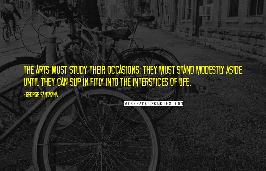 George Santayana Quotes: The arts must study their occasions; they must stand modestly aside until they can slip in fitly into the interstices of life.