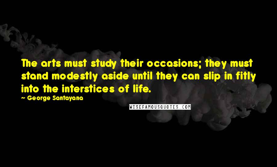 George Santayana Quotes: The arts must study their occasions; they must stand modestly aside until they can slip in fitly into the interstices of life.