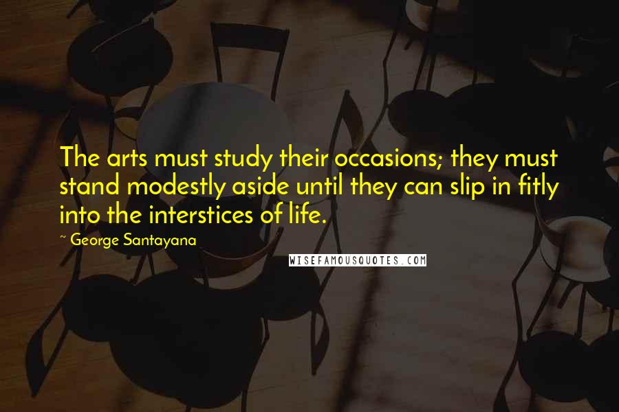 George Santayana Quotes: The arts must study their occasions; they must stand modestly aside until they can slip in fitly into the interstices of life.