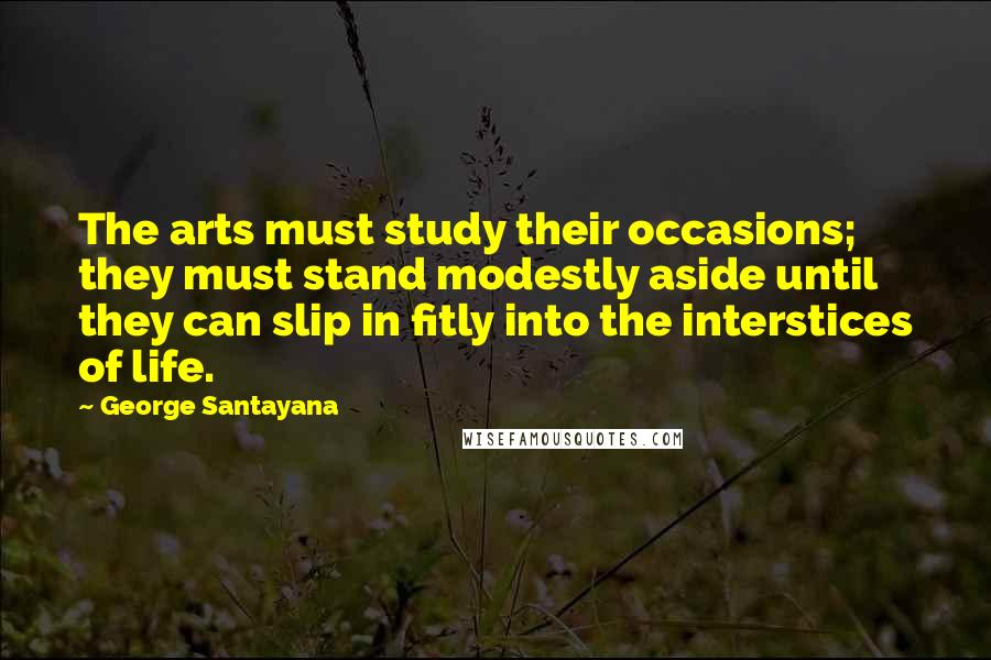 George Santayana Quotes: The arts must study their occasions; they must stand modestly aside until they can slip in fitly into the interstices of life.