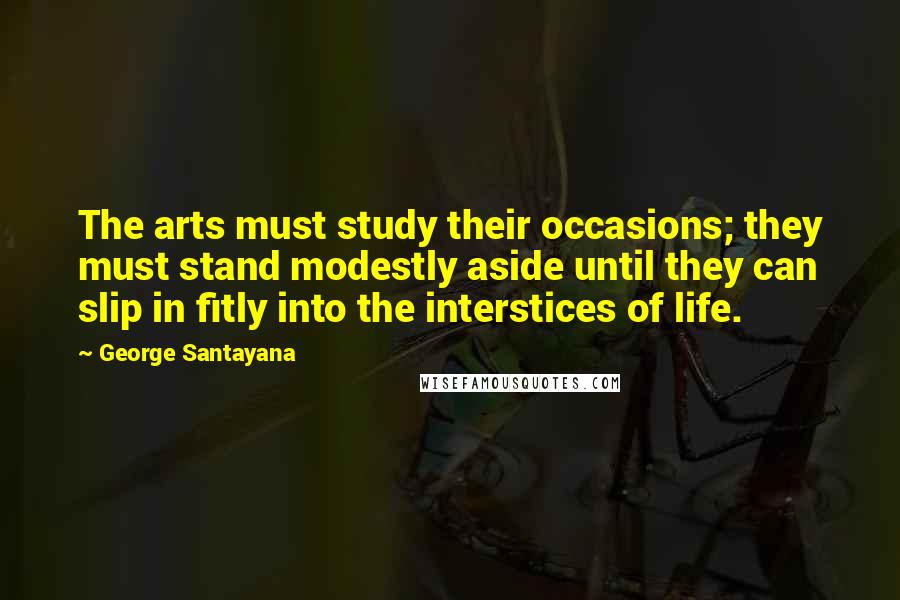 George Santayana Quotes: The arts must study their occasions; they must stand modestly aside until they can slip in fitly into the interstices of life.