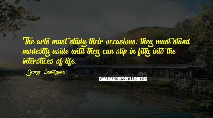 George Santayana Quotes: The arts must study their occasions; they must stand modestly aside until they can slip in fitly into the interstices of life.