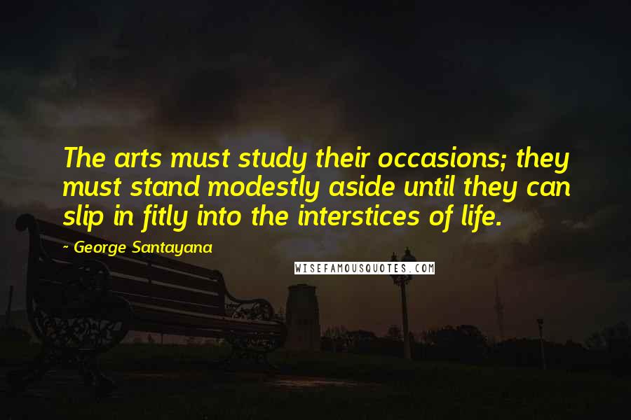 George Santayana Quotes: The arts must study their occasions; they must stand modestly aside until they can slip in fitly into the interstices of life.