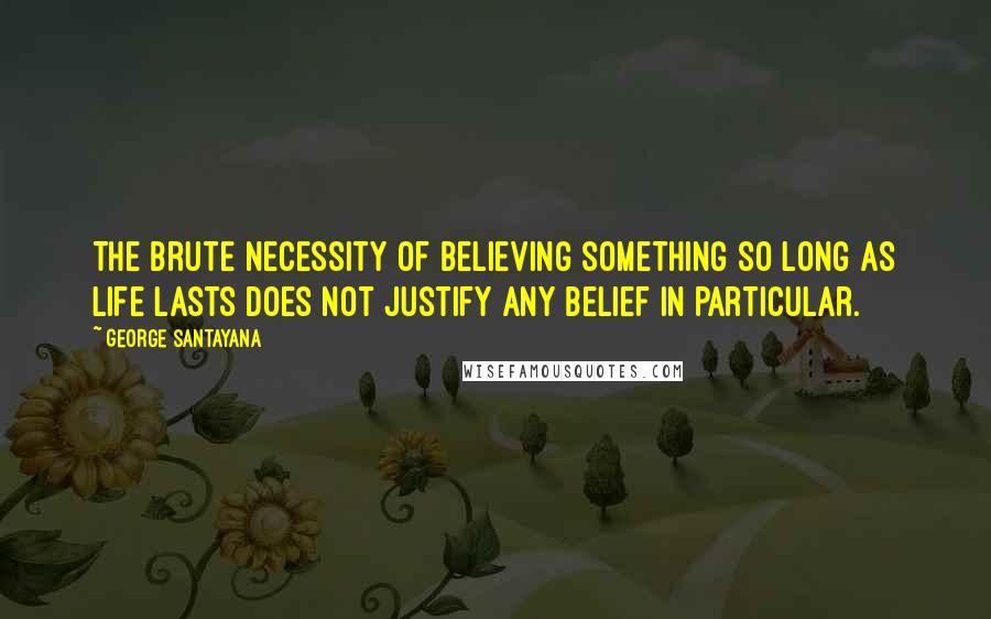 George Santayana Quotes: The brute necessity of believing something so long as life lasts does not justify any belief in particular.