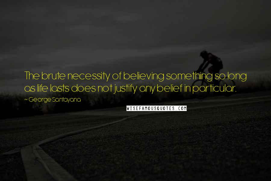 George Santayana Quotes: The brute necessity of believing something so long as life lasts does not justify any belief in particular.