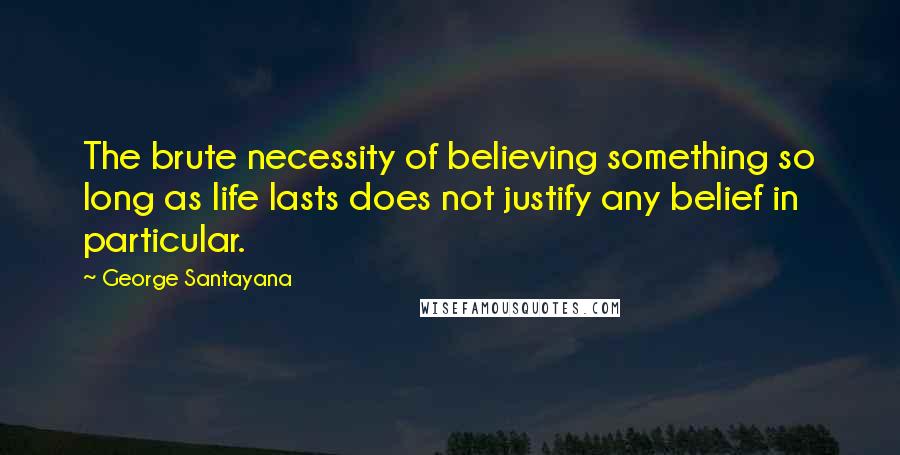 George Santayana Quotes: The brute necessity of believing something so long as life lasts does not justify any belief in particular.