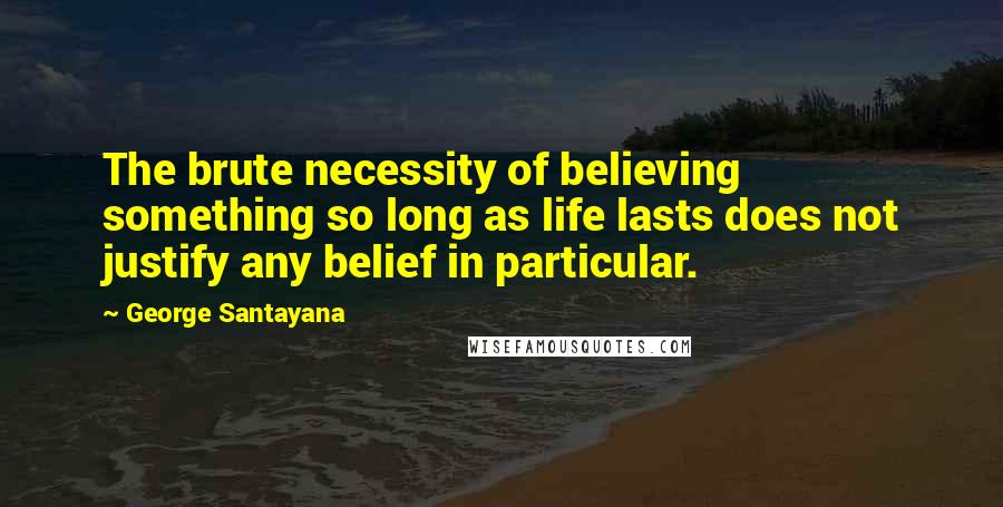 George Santayana Quotes: The brute necessity of believing something so long as life lasts does not justify any belief in particular.