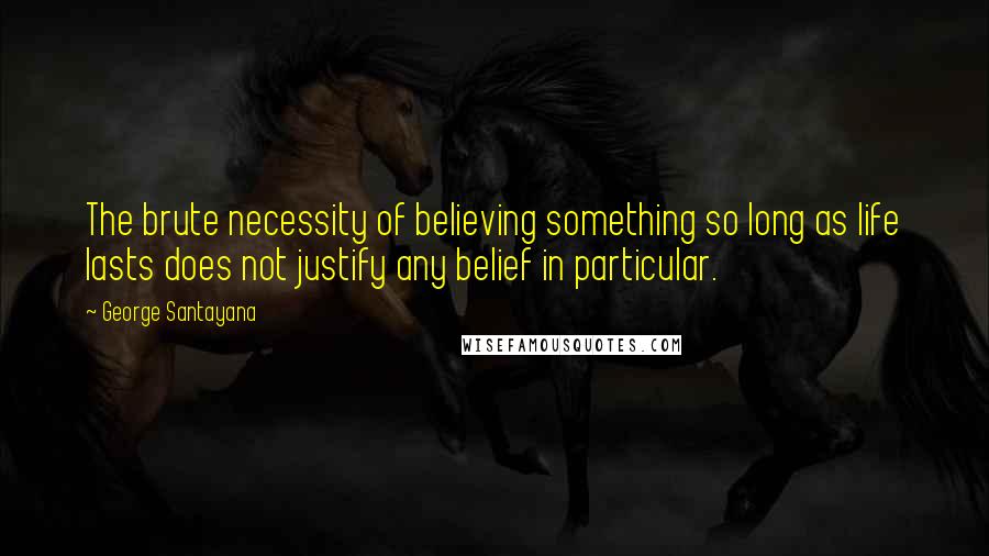 George Santayana Quotes: The brute necessity of believing something so long as life lasts does not justify any belief in particular.