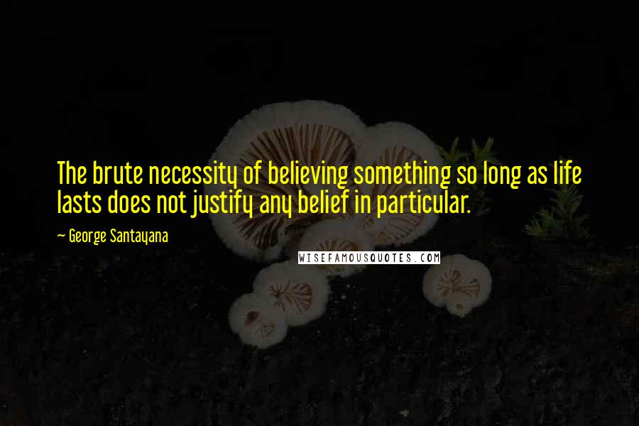 George Santayana Quotes: The brute necessity of believing something so long as life lasts does not justify any belief in particular.