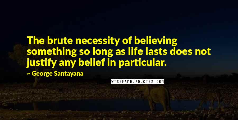 George Santayana Quotes: The brute necessity of believing something so long as life lasts does not justify any belief in particular.