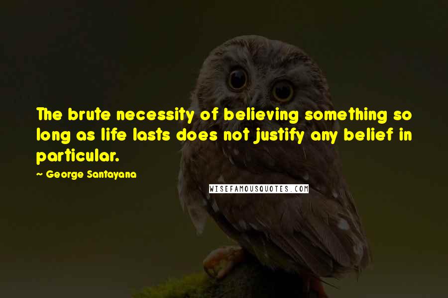 George Santayana Quotes: The brute necessity of believing something so long as life lasts does not justify any belief in particular.