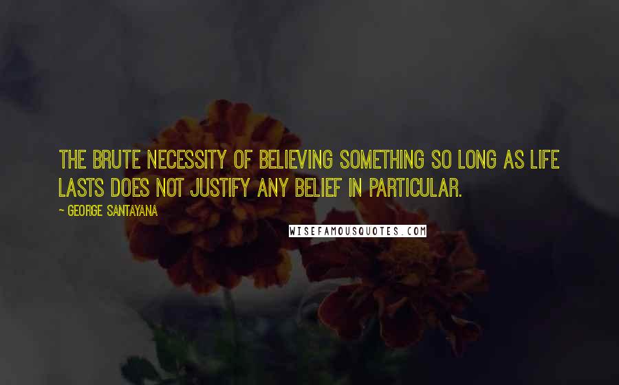 George Santayana Quotes: The brute necessity of believing something so long as life lasts does not justify any belief in particular.