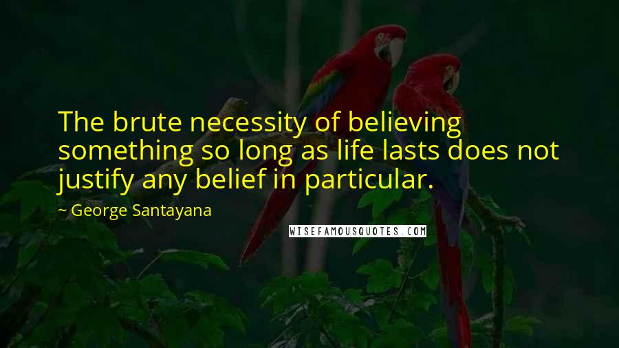 George Santayana Quotes: The brute necessity of believing something so long as life lasts does not justify any belief in particular.