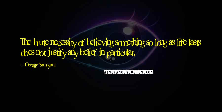 George Santayana Quotes: The brute necessity of believing something so long as life lasts does not justify any belief in particular.