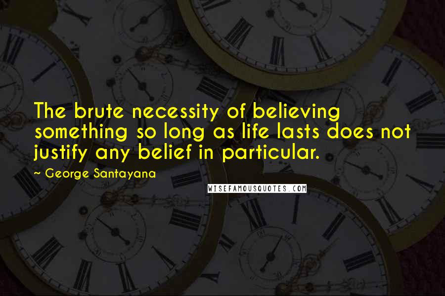 George Santayana Quotes: The brute necessity of believing something so long as life lasts does not justify any belief in particular.