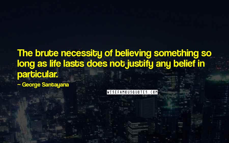 George Santayana Quotes: The brute necessity of believing something so long as life lasts does not justify any belief in particular.