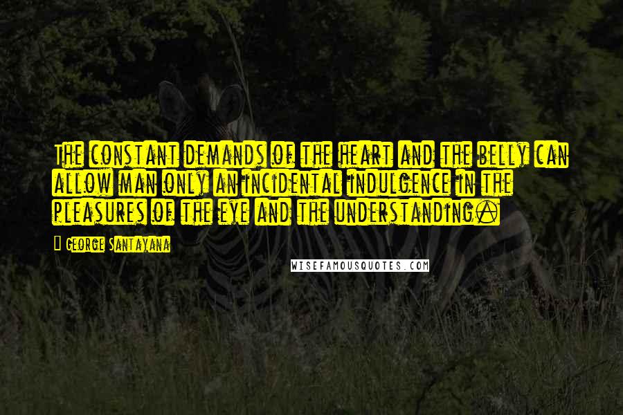 George Santayana Quotes: The constant demands of the heart and the belly can allow man only an incidental indulgence in the pleasures of the eye and the understanding.