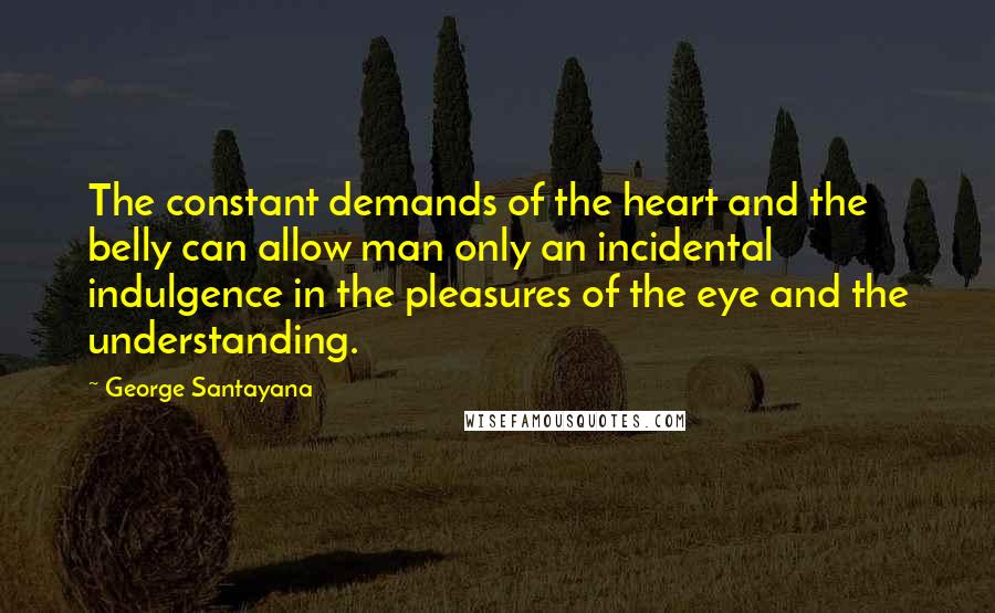 George Santayana Quotes: The constant demands of the heart and the belly can allow man only an incidental indulgence in the pleasures of the eye and the understanding.