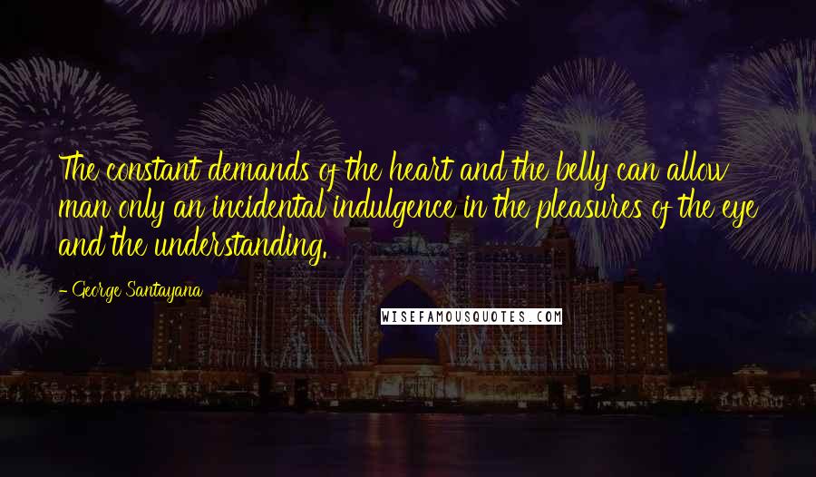 George Santayana Quotes: The constant demands of the heart and the belly can allow man only an incidental indulgence in the pleasures of the eye and the understanding.