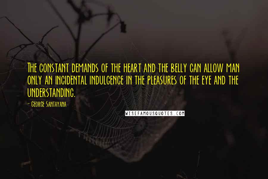 George Santayana Quotes: The constant demands of the heart and the belly can allow man only an incidental indulgence in the pleasures of the eye and the understanding.