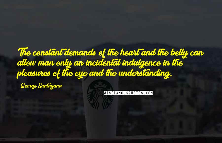 George Santayana Quotes: The constant demands of the heart and the belly can allow man only an incidental indulgence in the pleasures of the eye and the understanding.