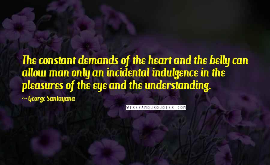 George Santayana Quotes: The constant demands of the heart and the belly can allow man only an incidental indulgence in the pleasures of the eye and the understanding.