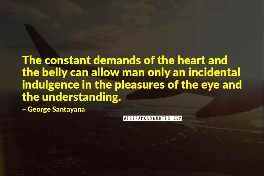 George Santayana Quotes: The constant demands of the heart and the belly can allow man only an incidental indulgence in the pleasures of the eye and the understanding.