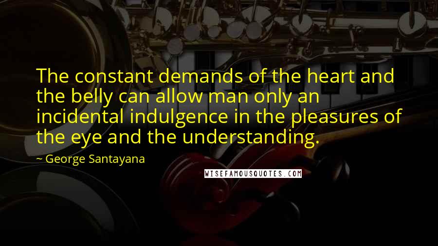 George Santayana Quotes: The constant demands of the heart and the belly can allow man only an incidental indulgence in the pleasures of the eye and the understanding.