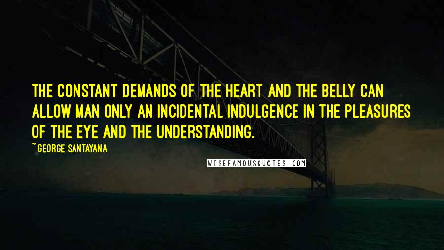George Santayana Quotes: The constant demands of the heart and the belly can allow man only an incidental indulgence in the pleasures of the eye and the understanding.