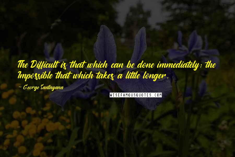 George Santayana Quotes: The Difficult is that which can be done immediately; the Impossible that which takes a little longer.