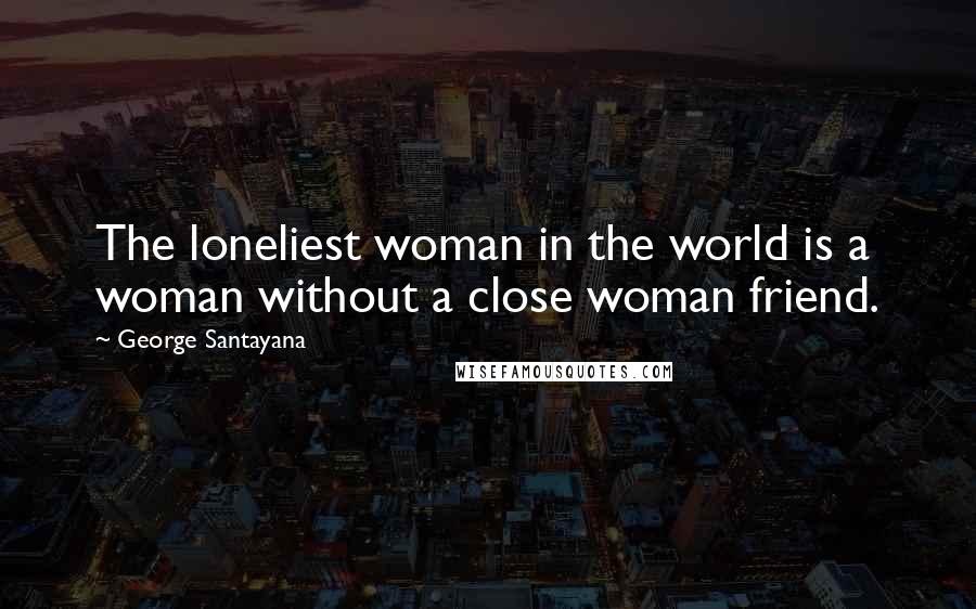 George Santayana Quotes: The loneliest woman in the world is a woman without a close woman friend.