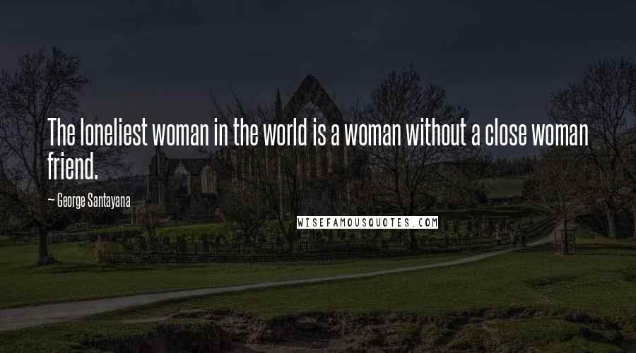 George Santayana Quotes: The loneliest woman in the world is a woman without a close woman friend.