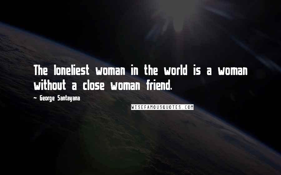 George Santayana Quotes: The loneliest woman in the world is a woman without a close woman friend.