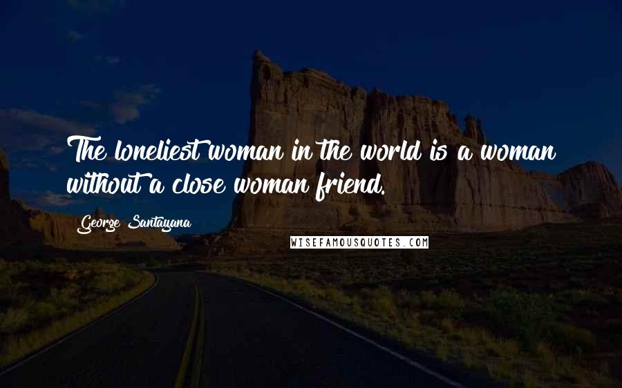 George Santayana Quotes: The loneliest woman in the world is a woman without a close woman friend.