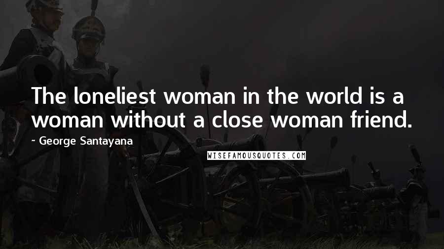 George Santayana Quotes: The loneliest woman in the world is a woman without a close woman friend.
