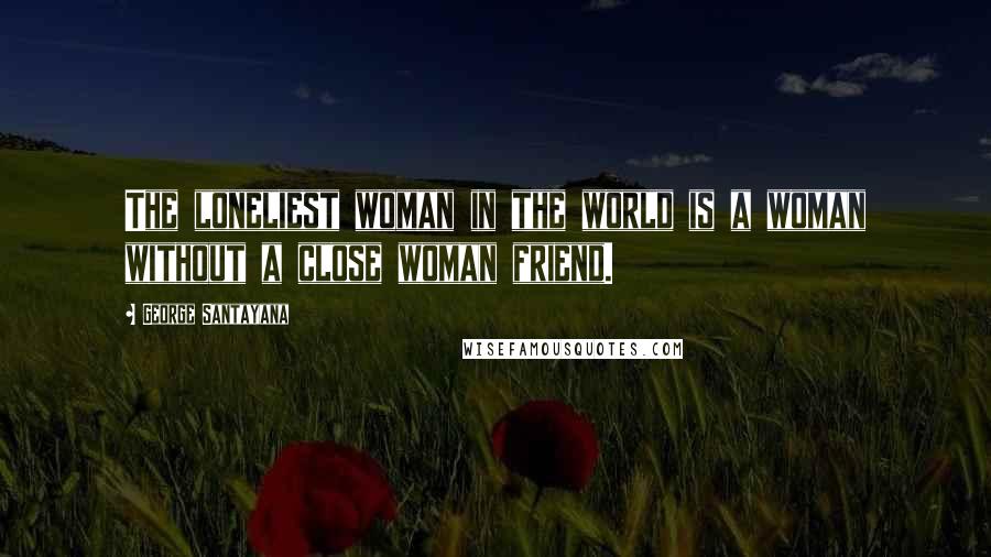 George Santayana Quotes: The loneliest woman in the world is a woman without a close woman friend.