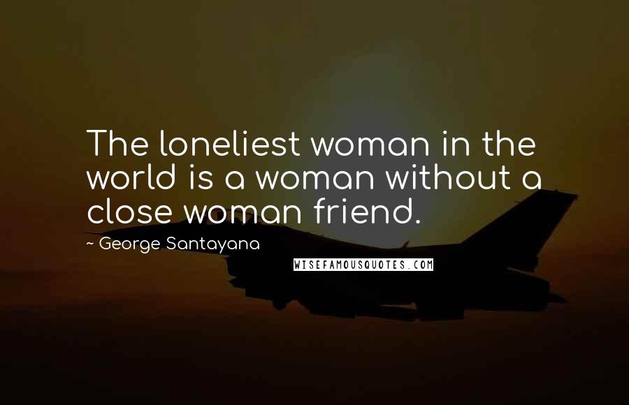 George Santayana Quotes: The loneliest woman in the world is a woman without a close woman friend.